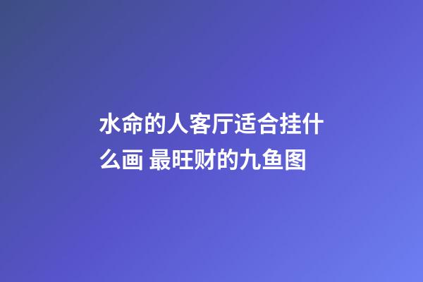 水命的人客厅适合挂什么画 最旺财的九鱼图